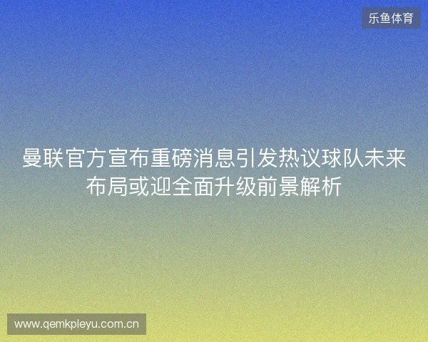 曼联官方宣布重磅消息引发热议球队未来布局或迎全面升级前景解析