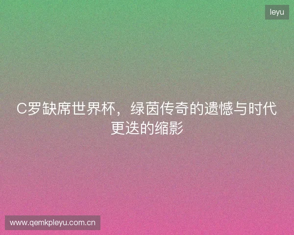 C罗缺席世界杯，绿茵传奇的遗憾与时代更迭的缩影